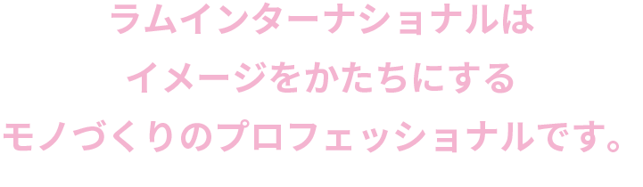 ラムインターナショナルは、イメージを形にするモノづくりのプロフェッショナルです。